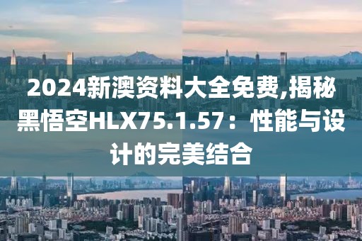 2024新澳资料大全免费,揭秘黑悟空HLX75.1.57：性能与设计的完美结合