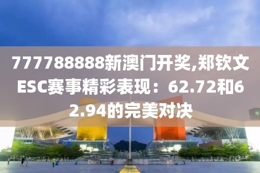 777788888新澳门开奖,郑钦文ESC赛事精彩表现：62.72和62.94的完美对决