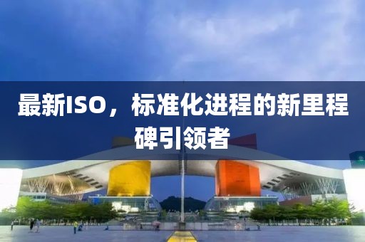 最新ISO，标准化进程的新里程碑引领者