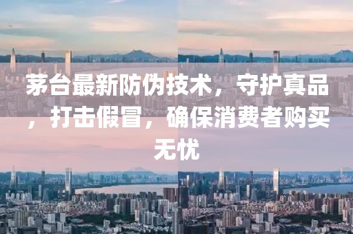 茅台最新防伪技术，守护真品，打击假冒，确保消费者购买无忧