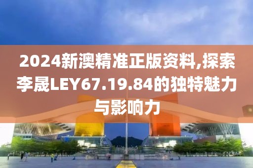 2024新澳精准正版资料,探索李晟LEY67.19.84的独特魅力与影响力