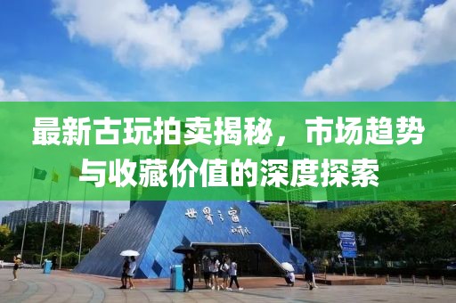 最新古玩拍卖揭秘，市场趋势与收藏价值的深度探索