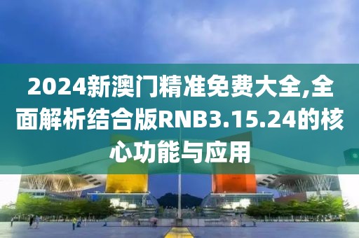 2024新澳门精准免费大全,全面解析结合版RNB3.15.24的核心功能与应用
