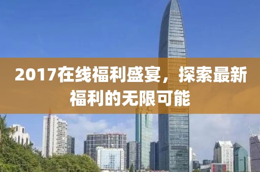 2017在线福利盛宴，探索最新福利的无限可能