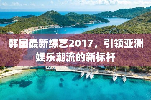 韩国最新综艺2017，引领亚洲娱乐潮流的新标杆