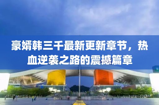 豪婿韩三千最新更新章节，热血逆袭之路的震撼篇章