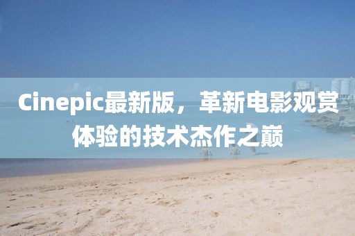 Cinepic最新版，革新电影观赏体验的技术杰作之巅