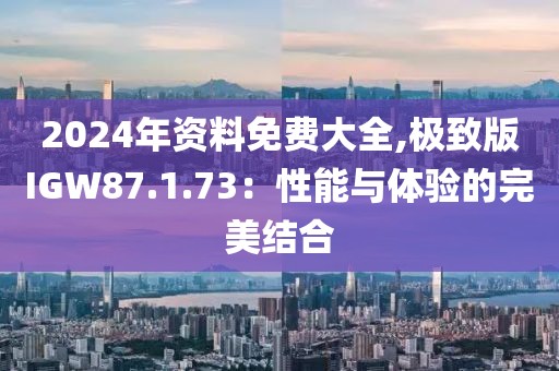 2024年资料免费大全,极致版IGW87.1.73：性能与体验的完美结合