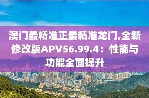 澳门最精准正最精准龙门,全新修改版APV56.99.4：性能与功能全面提升