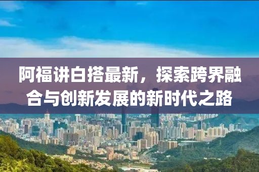 阿福讲白搭最新，探索跨界融合与创新发展的新时代之路