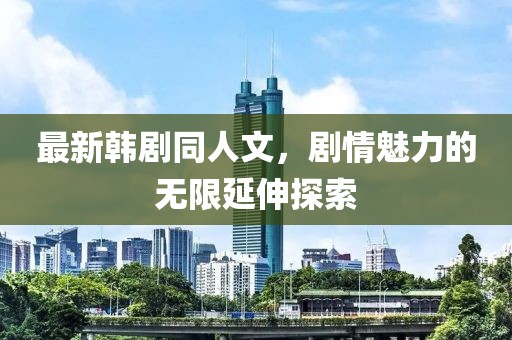 最新韩剧同人文，剧情魅力的无限延伸探索