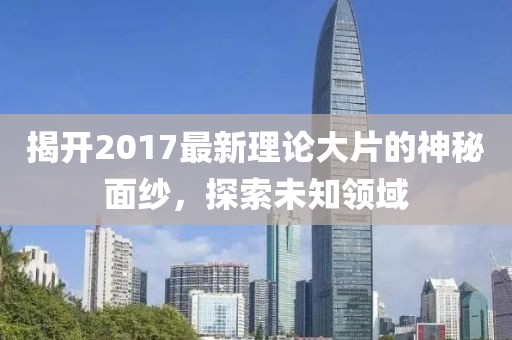 揭开2017最新理论大片的神秘面纱，探索未知领域