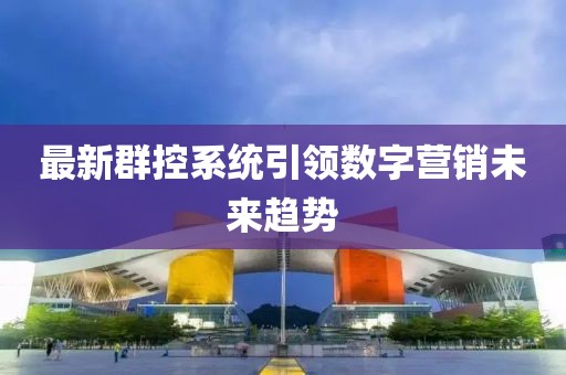 最新群控系统引领数字营销未来趋势