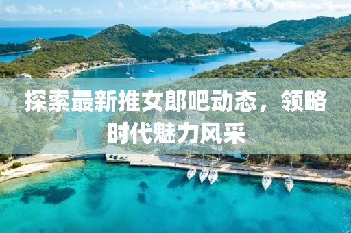 探索最新推女郎吧动态，领略时代魅力风采
