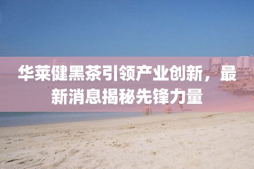 华莱健黑茶引领产业创新，最新消息揭秘先锋力量