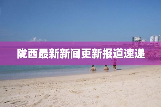 陇西最新新闻更新报道速递