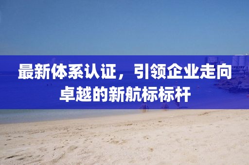 最新体系认证，引领企业走向卓越的新航标标杆