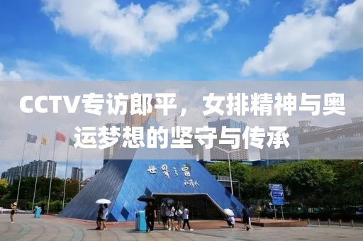 CCTV专访郎平，女排精神与奥运梦想的坚守与传承