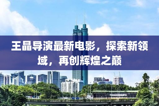 王晶导演最新电影，探索新领域，再创辉煌之巅