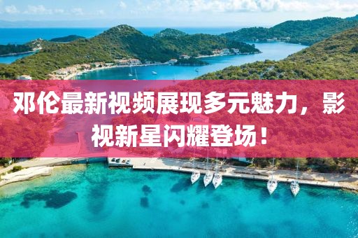 邓伦最新视频展现多元魅力，影视新星闪耀登场！