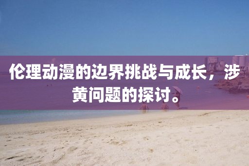 伦理动漫的边界挑战与成长，涉黄问题的探讨。
