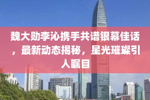 魏大勋李沁携手共谱银幕佳话，最新动态揭秘，星光璀璨引人瞩目