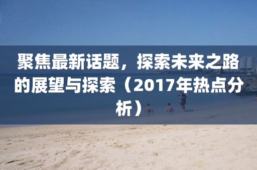 聚焦最新话题，探索未来之路的展望与探索（2017年热点分析）