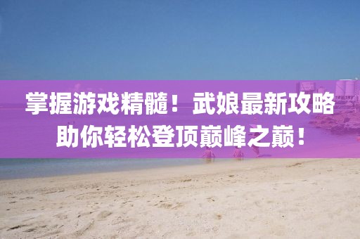 掌握游戏精髓！武娘最新攻略助你轻松登顶巅峰之巅！