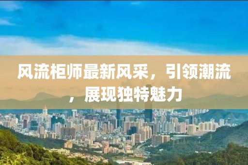 风流柜师最新风采，引领潮流，展现独特魅力