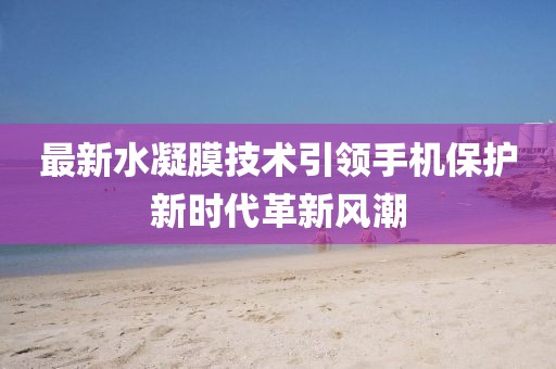 最新水凝膜技术引领手机保护新时代革新风潮