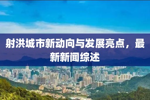 射洪城市新动向与发展亮点，最新新闻综述