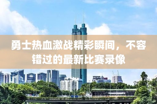 勇士热血激战精彩瞬间，不容错过的最新比赛录像