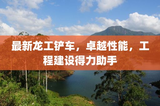 最新龙工铲车，卓越性能，工程建设得力助手