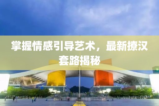 掌握情感引导艺术，最新撩汉套路揭秘