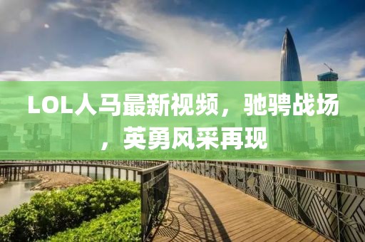 LOL人马最新视频，驰骋战场，英勇风采再现
