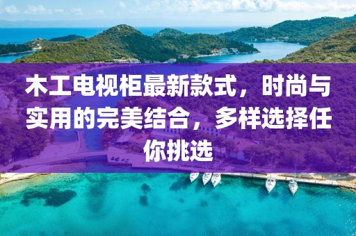 木工电视柜最新款式，时尚与实用的完美结合，多样选择任你挑选