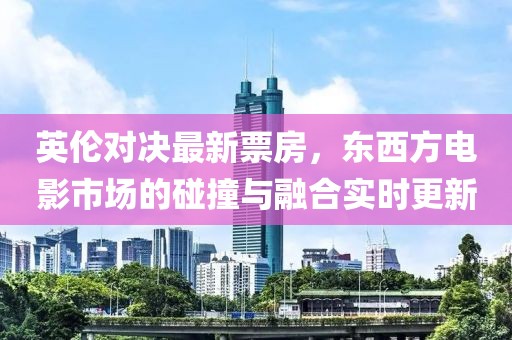 英伦对决最新票房，东西方电影市场的碰撞与融合实时更新