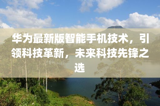 华为最新版智能手机技术，引领科技革新，未来科技先锋之选