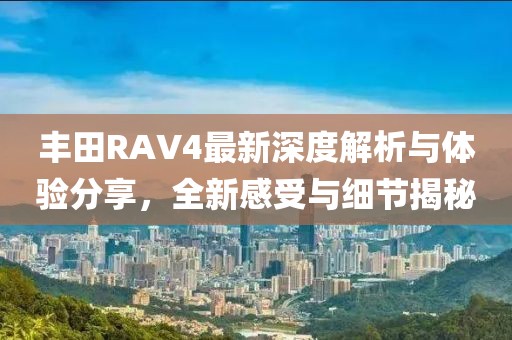 丰田RAV4最新深度解析与体验分享，全新感受与细节揭秘