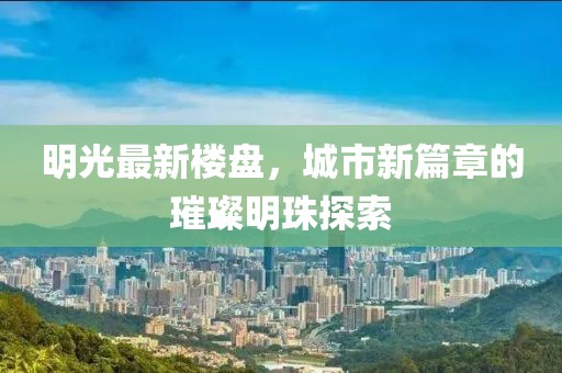 明光最新楼盘，城市新篇章的璀璨明珠探索