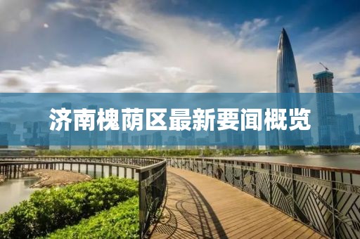 济南槐荫区最新要闻概览