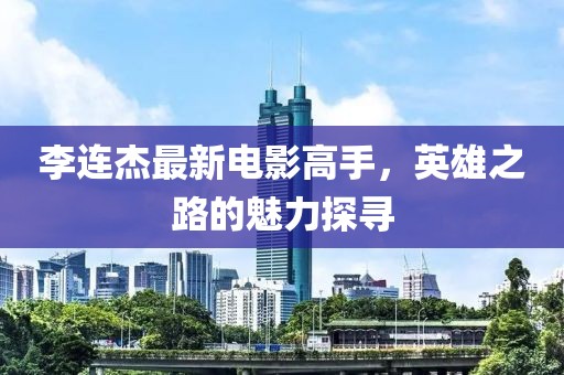 李连杰最新电影高手，英雄之路的魅力探寻