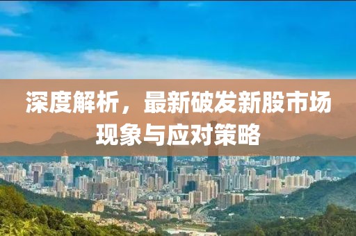 深度解析，最新破发新股市场现象与应对策略
