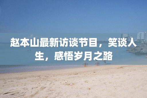 赵本山最新访谈节目，笑谈人生，感悟岁月之路