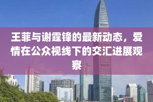 王菲与谢霆锋的最新动态，爱情在公众视线下的交汇进展观察