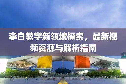 李白教学新领域探索，最新视频资源与解析指南