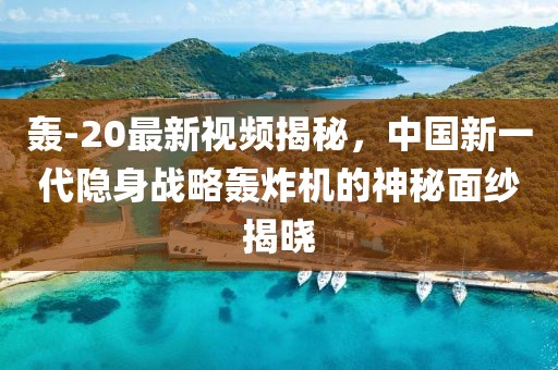轰-20最新视频揭秘，中国新一代隐身战略轰炸机的神秘面纱揭晓