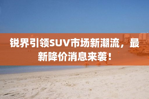 锐界引领SUV市场新潮流，最新降价消息来袭！