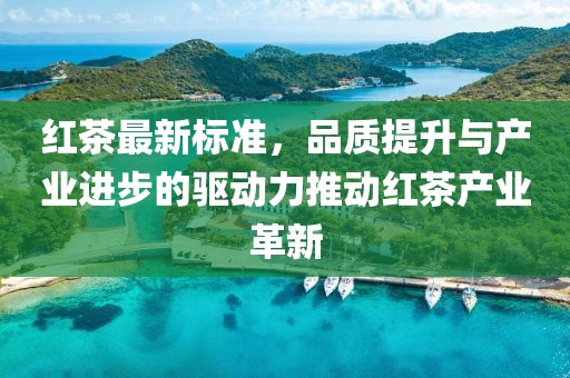 红茶最新标准，品质提升与产业进步的驱动力推动红茶产业革新