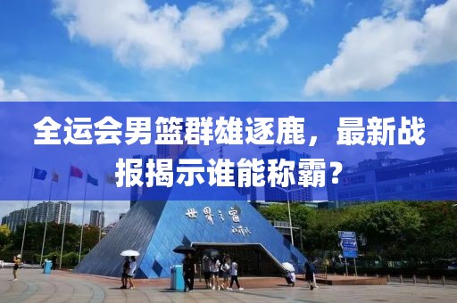 全运会男篮群雄逐鹿，最新战报揭示谁能称霸？